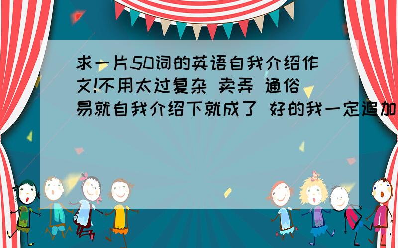 求一片50词的英语自我介绍作文!不用太过复杂 卖弄 通俗易就自我介绍下就成了 好的我一定追加!