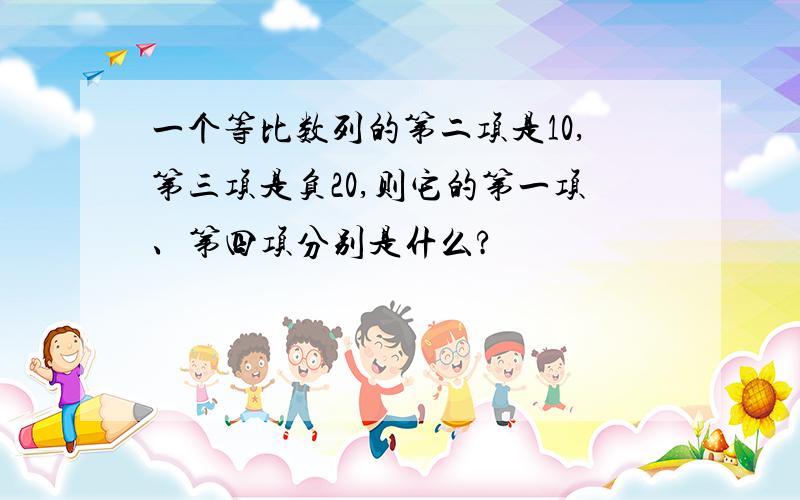 一个等比数列的第二项是10,第三项是负20,则它的第一项、第四项分别是什么?