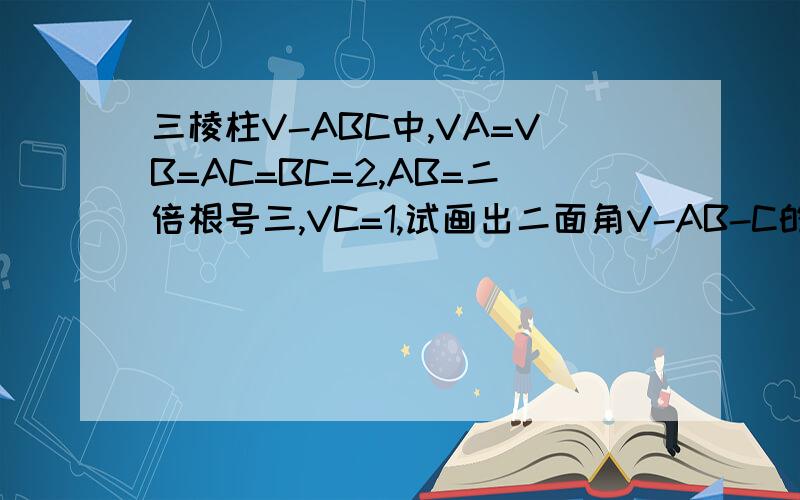 三棱柱V-ABC中,VA=VB=AC=BC=2,AB=二倍根号三,VC=1,试画出二面角V-AB-C的平面角,并求出它的度数