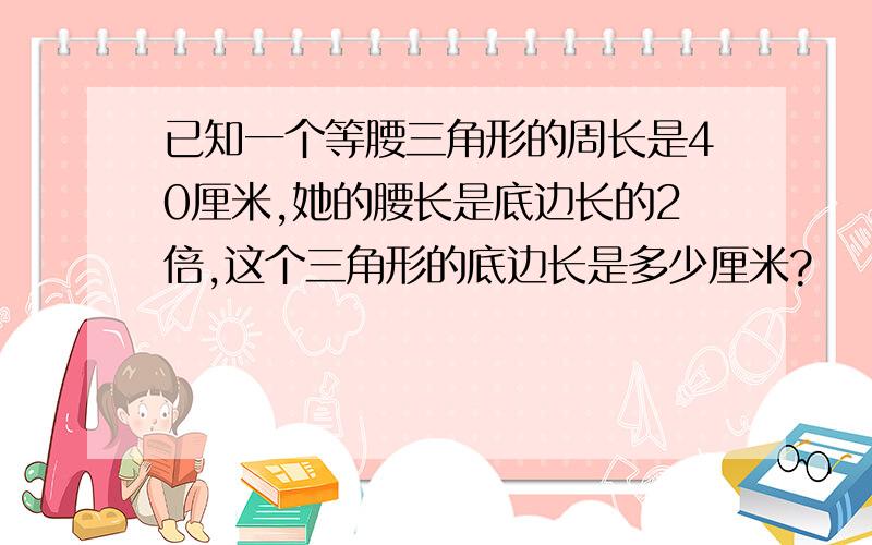 已知一个等腰三角形的周长是40厘米,她的腰长是底边长的2倍,这个三角形的底边长是多少厘米?