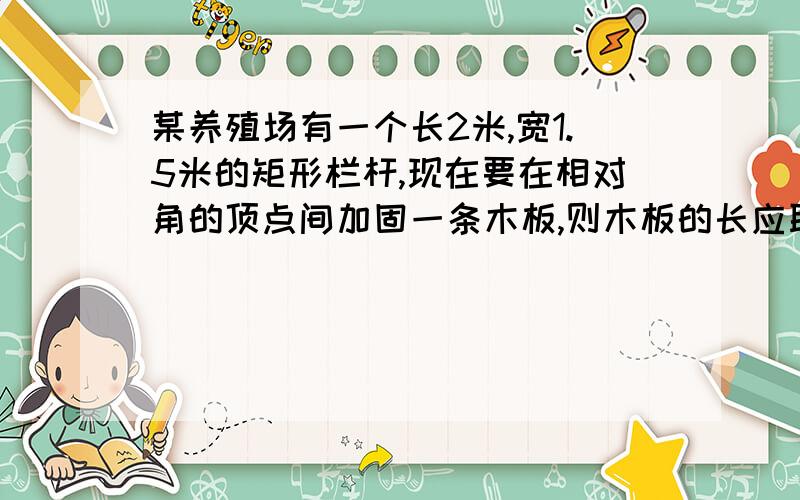 某养殖场有一个长2米,宽1.5米的矩形栏杆,现在要在相对角的顶点间加固一条木板,则木板的长应取多少米?填空题,等着的