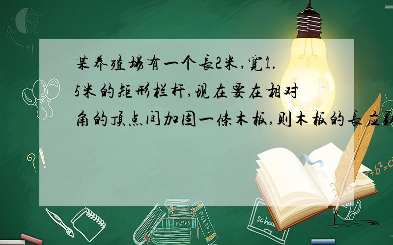 某养殖场有一个长2米,宽1.5米的矩形栏杆,现在要在相对角的顶点间加固一条木板,则木板的长应取多少米 过