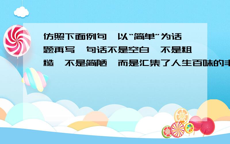 仿照下面例句,以“简单”为话题再写一句话不是空白,不是粗糙,不是简陋,而是汇集了人生百味的丰富与安静,因此,简单地或者就是快乐而高贵地活着.刚才打错了，应该是：不是空白，不是粗