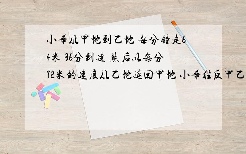 小华从甲地到乙地 每分钟走64米 36分到达 然后以每分72米的速度从乙地返回甲地 小华往反甲乙两地的平均速度是多少 得数保留整数 列算式