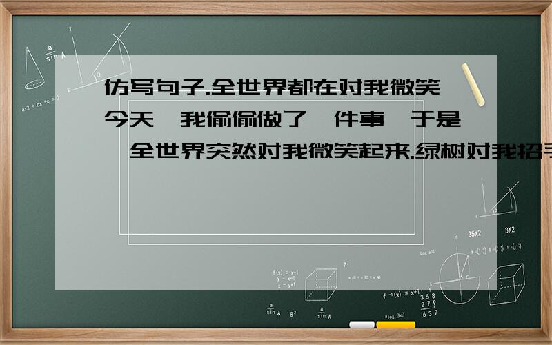 仿写句子.全世界都在对我微笑今天,我偷偷做了一件事,于是,全世界突然对我微笑起来.绿树对我招手,花儿对我挤眼,小鸟儿在枝头吱喳叫,小草儿们弯腰齐声问我好!而我只不过暗暗下了决心,从