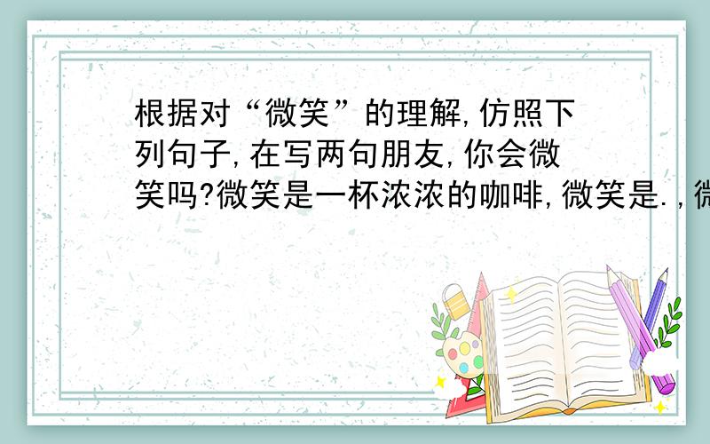 根据对“微笑”的理解,仿照下列句子,在写两句朋友,你会微笑吗?微笑是一杯浓浓的咖啡,微笑是.,微笑是.