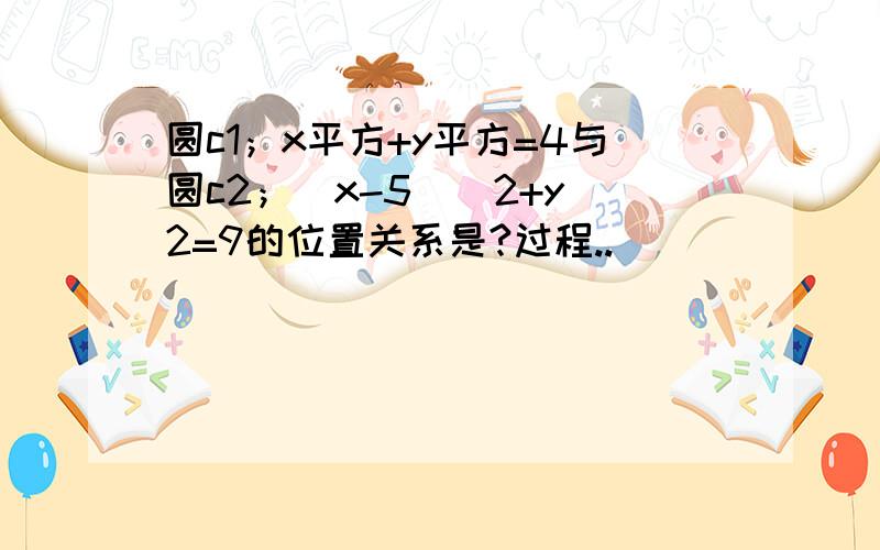 圆c1；x平方+y平方=4与圆c2；（x-5）^2+y^2=9的位置关系是?过程..