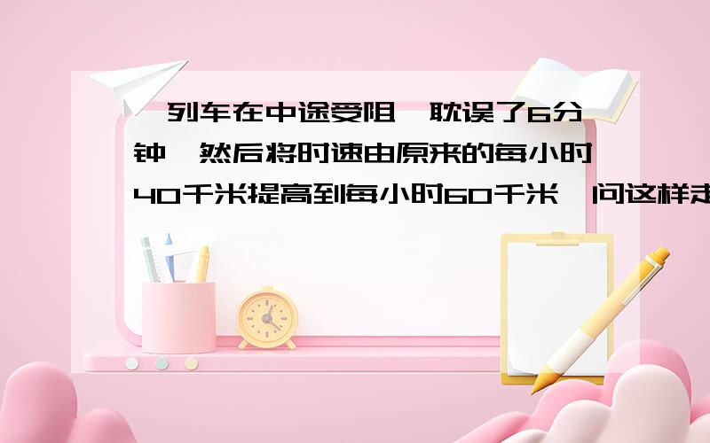 一列车在中途受阻,耽误了6分钟,然后将时速由原来的每小时40千米提高到每小时60千米,问这样走了多少千米就可以把耽误的时间补上?