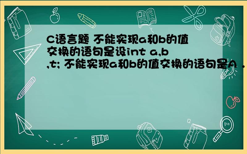 C语言题 不能实现a和b的值交换的语句是设int a,b,t; 不能实现a和b的值交换的语句是A ．a=t;t=b;b=a; B．t=a;a=b;b=t;C.t=b;b=a;a=t; D.a=a+b,b=a-b,a=a-b;