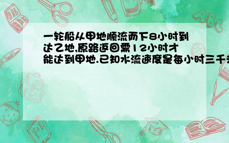 一轮船从甲地顺流而下8小时到达乙地,原路返回需12小时才能达到甲地.已知水流速度是每小时三千米,求...一轮船从甲地顺流而下8小时到达乙地,原路返回需12小时才能达到甲地.已知水流速度