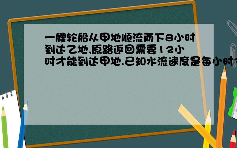 一艘轮船从甲地顺流而下8小时到达乙地,原路返回需要12小时才能到达甲地.已知水流速度是每小时3千米,求甲,乙两地间的距离