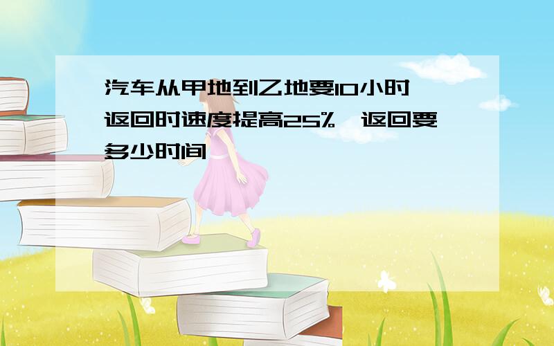 汽车从甲地到乙地要10小时,返回时速度提高25%,返回要多少时间