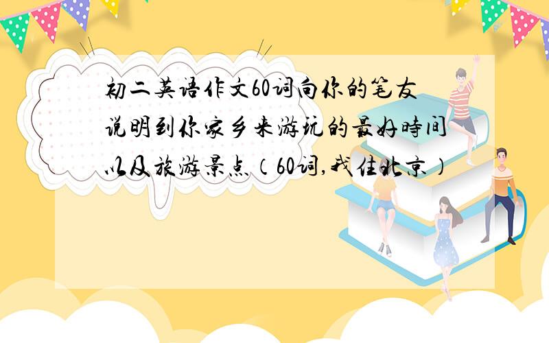 初二英语作文60词向你的笔友说明到你家乡来游玩的最好时间以及旅游景点（60词,我住北京）