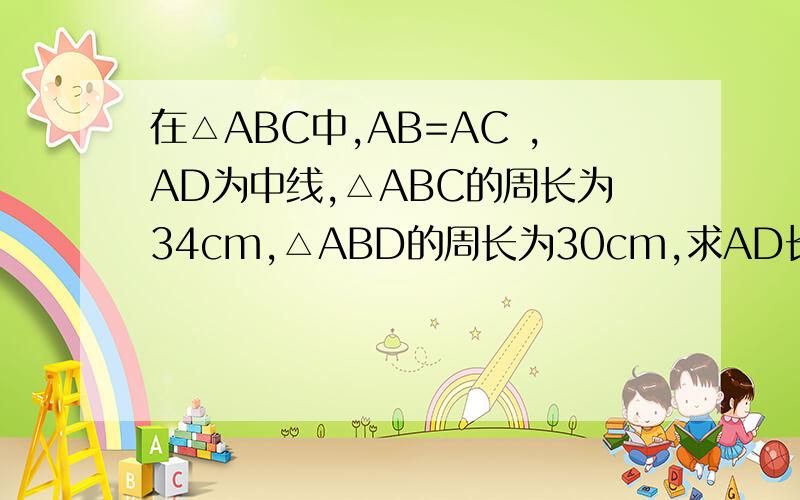 在△ABC中,AB=AC ,AD为中线,△ABC的周长为34cm,△ABD的周长为30cm,求AD长