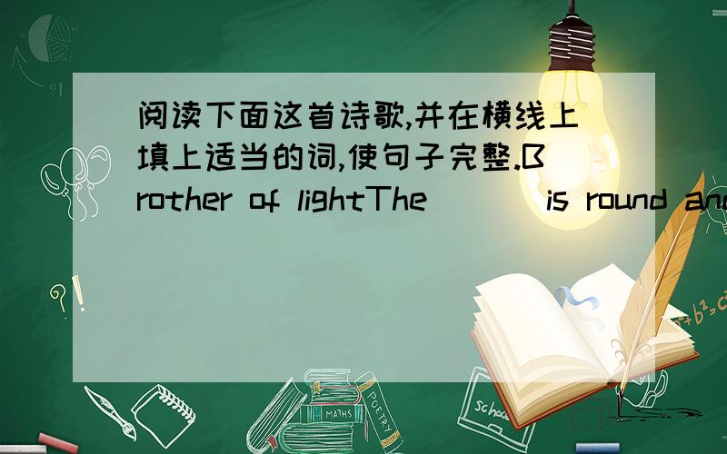 阅读下面这首诗歌,并在横线上填上适当的词,使句子完整.Brother of lightThe ( ) is round and very bright,he shines and gives us light.The he goes to sleep at ( )and sends his brother,Mr( )who floats on light like a piate.