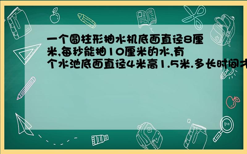 一个圆柱形抽水机底面直径8厘米,每秒能抽10厘米的水,有个水池底面直径4米高1.5米.多长时间才能将水池里水抽完（水池里水是满的）