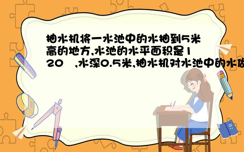 抽水机将一水池中的水抽到5米高的地方,水池的水平面积是120㎡,水深0.5米,抽水机对水池中的水做了多少Jg取10