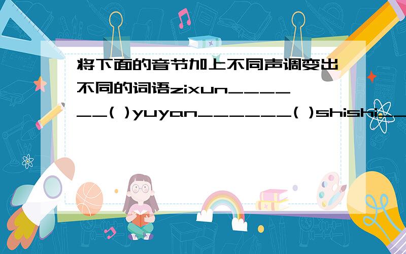 将下面的音节加上不同声调变出不同的词语zixun______( )yuyan______( )shishi______( )______( )