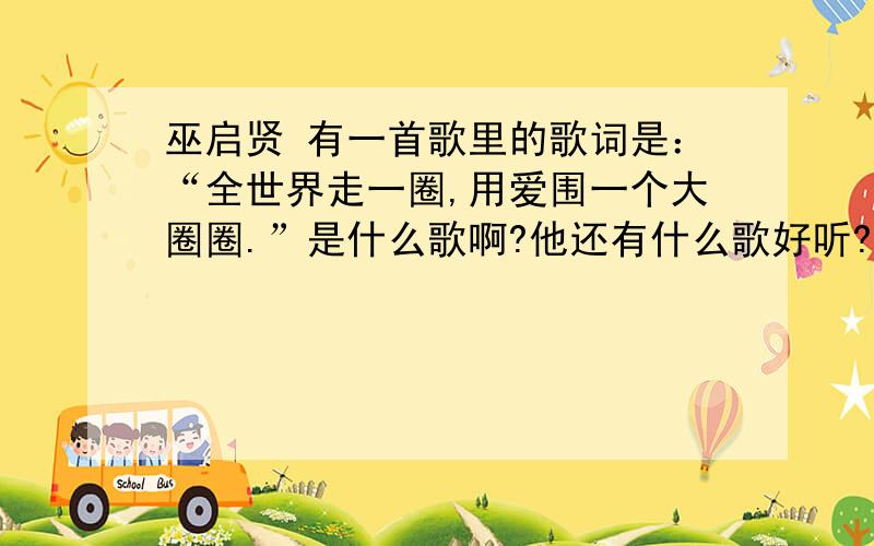 巫启贤 有一首歌里的歌词是：“全世界走一圈,用爱围一个大圈圈.”是什么歌啊?他还有什么歌好听?