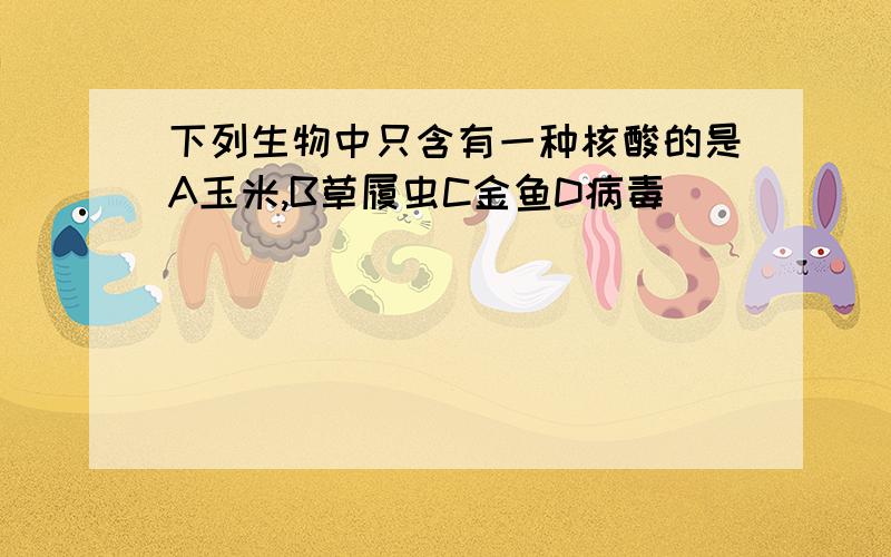 下列生物中只含有一种核酸的是A玉米,B草履虫C金鱼D病毒