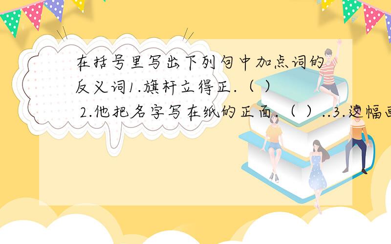 在括号里写出下列句中加点词的反义词1.旗杆立得正.（ ） 2.他把名字写在纸的正面.（ ）..3.这幅画挂在堂屋的正中.（ ） 4.吴主任是区教委的正主任.（ ）..