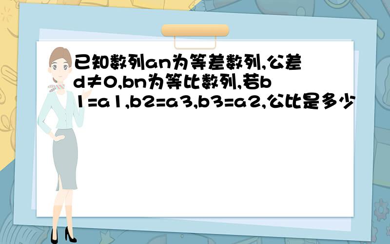 已知数列an为等差数列,公差d≠0,bn为等比数列,若b1=a1,b2=a3,b3=a2,公比是多少