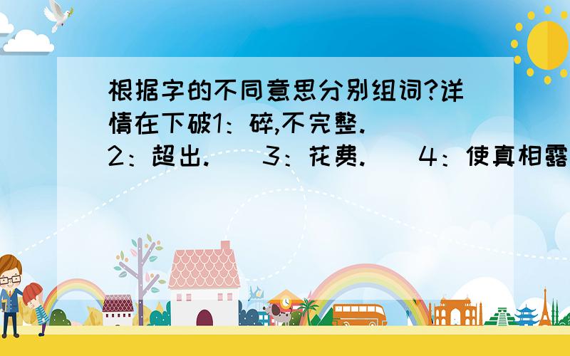 根据字的不同意思分别组词?详情在下破1：碎,不完整.（）2：超出.（）3：花费.（）4：使真相露出.（）生1：具有生命力的物体.（）2：不熟悉.（）3：没有烧开的水.（）4：使柴、煤等燃烧.(