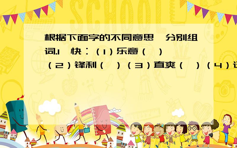 根据下面字的不同意思,分别组词.1、快：（1）乐意（ ）（2）锋利（ ）（3）直爽（ ）（4）迅速（ ）2、冷：（1）温度低（ ）（2）不热闹（ ）（3）不热情（ ）（4）冷僻,少见的（ ）（5）