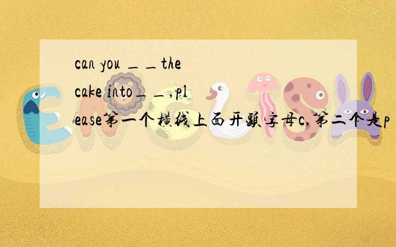 can you __the cake into__,please第一个横线上面开头字母c,第二个是p