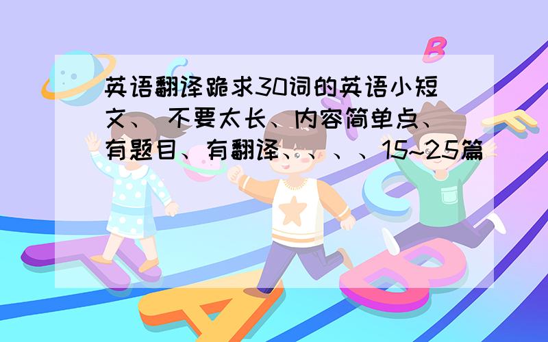 英语翻译跪求30词的英语小短文、 不要太长、内容简单点、有题目、有翻译、、、、15~25篇