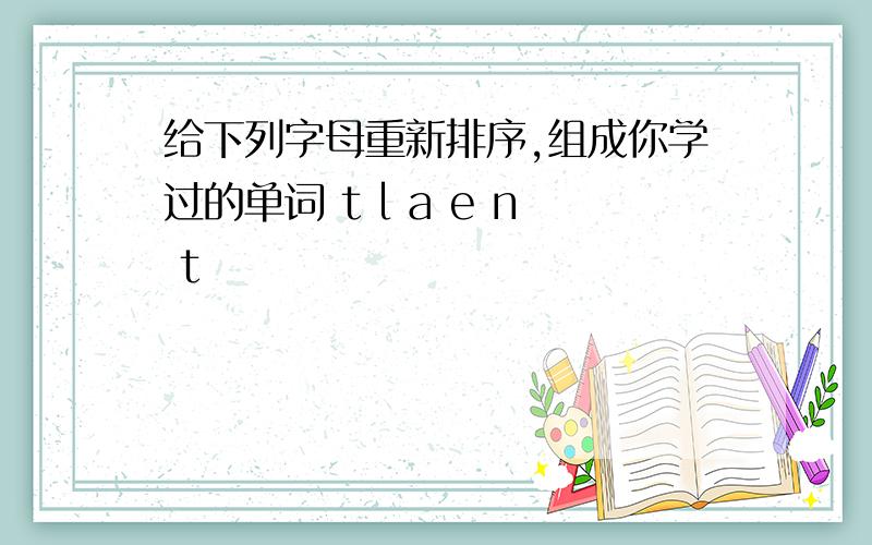 给下列字母重新排序,组成你学过的单词 t l a e n t