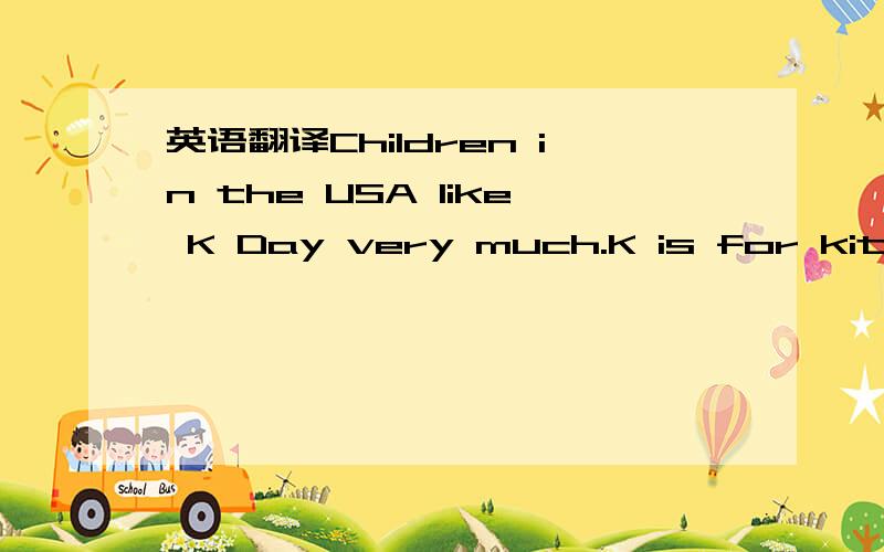 英语翻译Children in the USA like K Day very much.K is for kites.March 7 is the day.On that day lots of children go out in the open air.They take their kites with them.One kite is very big.Others are small.They are in different colours.Every kite