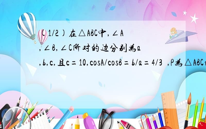 (1/2)在△ABC中,∠A,∠B,∠C所对的边分别为a,b,c,且c=10,cosA/cosB=b/a=4/3  ,P为△ABC的内切圆...(1/2)在△ABC中,∠A,∠B,∠C所对的边分别为a,b,c,且c=10,cosA/cosB=b/a=4/3 ,P为△ABC的内切圆上的动