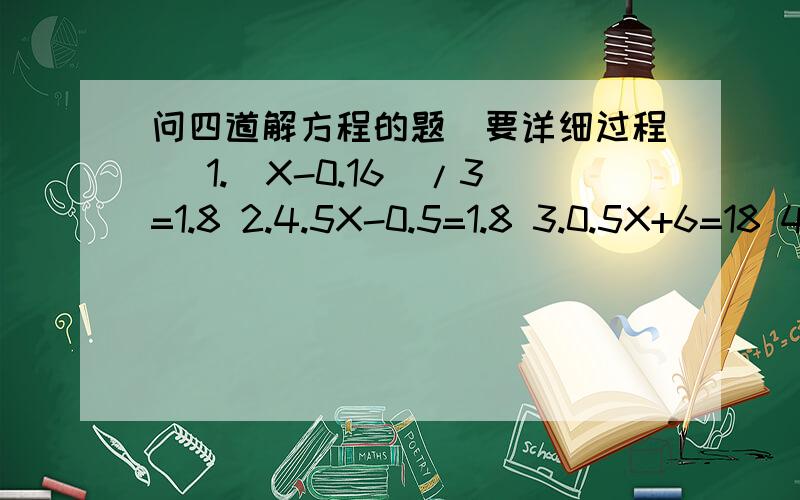 问四道解方程的题（要详细过程） 1.（X-0.16）/3=1.8 2.4.5X-0.5=1.8 3.0.5X+6=18 4.7.84-X=5.981.（X-0.16）/3=1.82.4.5X-0.5=1.8 3.0.5X+6=18 4.7.84-X=5.98