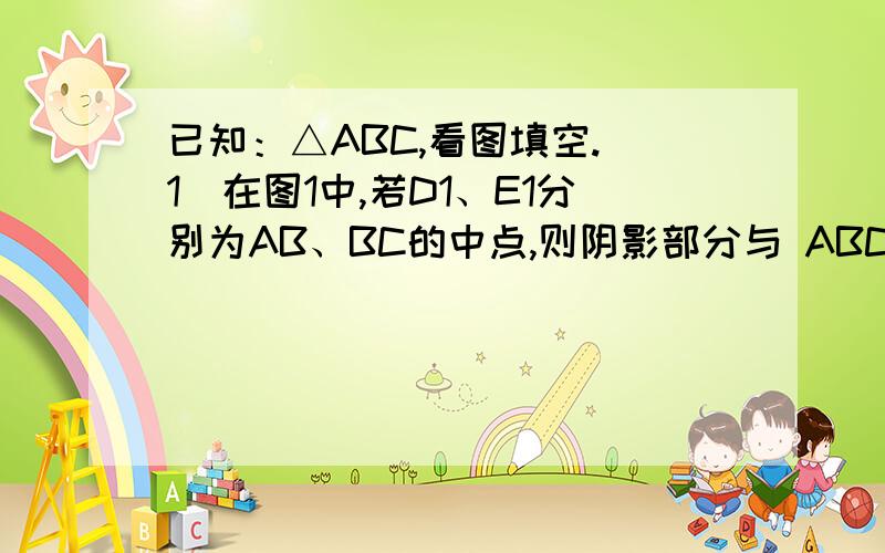 已知：△ABC,看图填空.（1）在图1中,若D1、E1分别为AB、BC的中点,则阴影部分与 ABC的面积比等于_____已知：△ABC,看图填空.（1）在图1中,若D1、E1分别为AB、BC的中点,则阴影部分与 ABC的面积比等