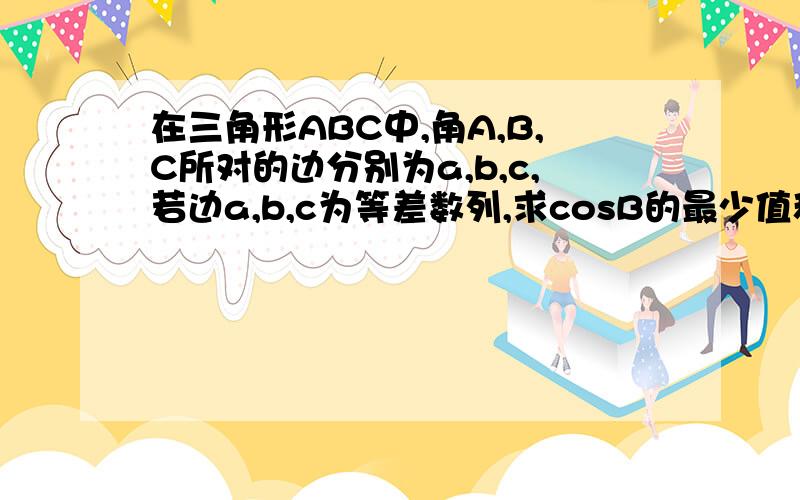 在三角形ABC中,角A,B,C所对的边分别为a,b,c,若边a,b,c为等差数列,求cosB的最少值和角B的取值区间