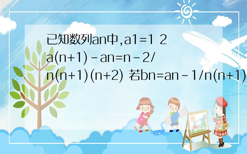 已知数列an中,a1=1 2a(n+1)-an=n-2/n(n+1)(n+2) 若bn=an-1/n(n+1)已知数列an中,a1=1 2a(n+1)-an=n-2/n(n+1)(n+2)（1） 若bn=an-1/n(n+1),求证bn是等比数列（2）求an的通项公式