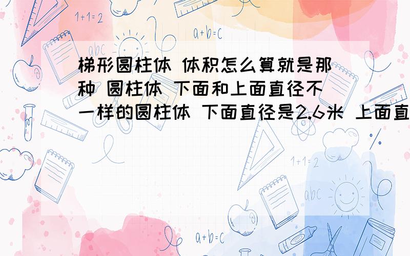 梯形圆柱体 体积怎么算就是那种 圆柱体 下面和上面直径不一样的圆柱体 下面直径是2.6米 上面直径是1.2米 高是1.8米 那位帮我算哈嘛 急用