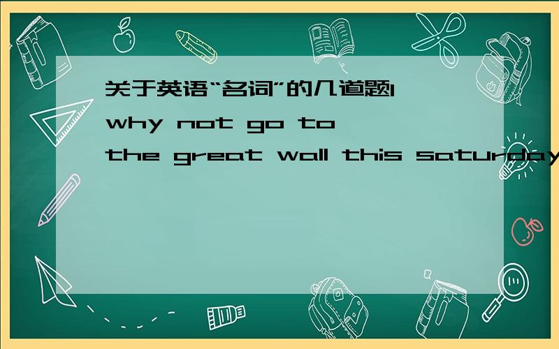 关于英语“名词”的几道题1、why not go to the great wall this saturday?I am afraid it's not a good .many of us have been there.A、place B、day C、plan D、idea2、would you like some yes,please.I'm a little thirsty.A、bread B、meat C