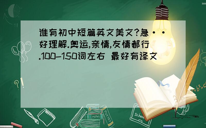 谁有初中短篇英文美文?急··好理解.奥运,亲情,友情都行.100-150词左右 最好有译文