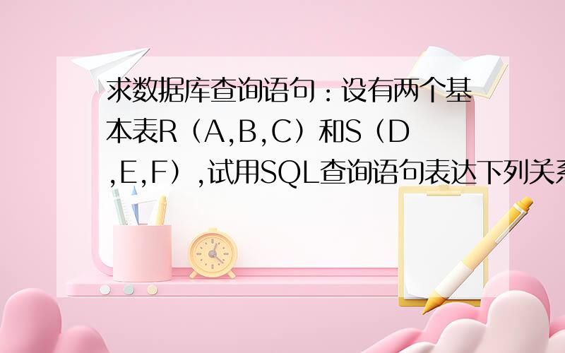 求数据库查询语句：设有两个基本表R（A,B,C）和S（D,E,F）,试用SQL查询语句表达下列关系代数表达式有两个基本表R（A,B,C）和S（D,E,F）,试用SQL查询语句表达下列关系代数表达式： 　　（1）πA