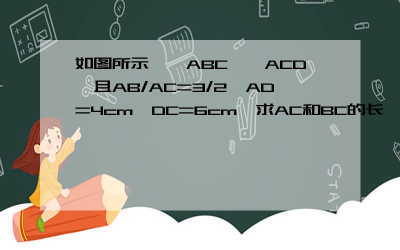 如图所示,△ABC∽△ACD,且AB/AC=3/2,AD=4cm,DC=6cm,求AC和BC的长