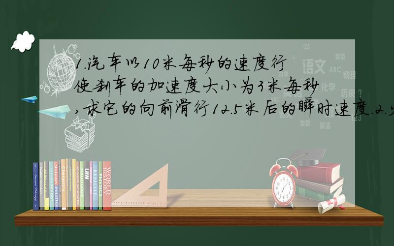 1.汽车以10米每秒的速度行使刹车的加速度大小为3米每秒,求它的向前滑行12.5米后的瞬时速度.2.火车沿平直铁轨加速前进,通过某一路标时速度为10.8千米每小时,一分种后变或54千米每小时,又须