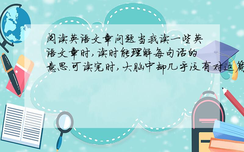 阅读英语文章问题当我读一些英语文章时,读时能理解每句话的意思.可读完时,大脑中却几乎没有对这篇文章的印象,不知这篇文章讲了啥,怎么回事呢?有什么解决方法吗?请回答,谢