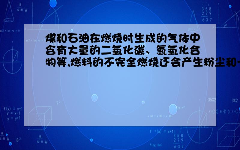 煤和石油在燃烧时生成的气体中含有大量的二氧化碳、氮氧化合物等,燃料的不完全燃烧还会产生粉尘和一氧化碳,这些　　和　　排放到空气中,严重污染了大气.