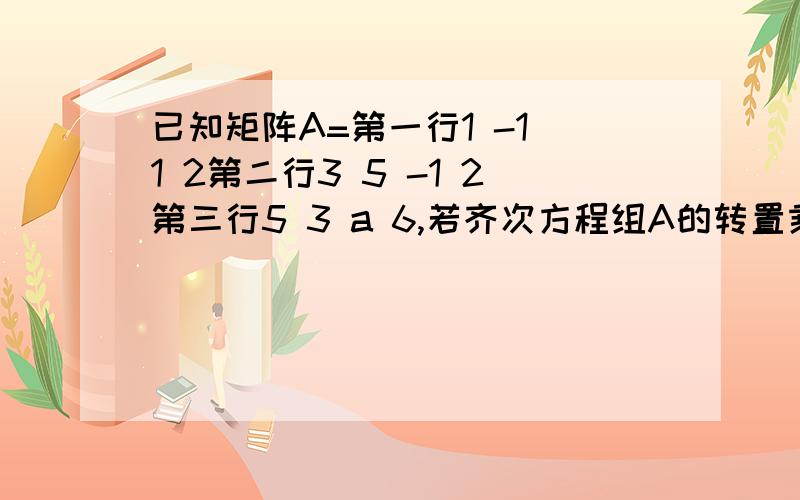 已知矩阵A=第一行1 -1 1 2第二行3 5 -1 2第三行5 3 a 6,若齐次方程组A的转置乘以X=0存在非零解,则a=