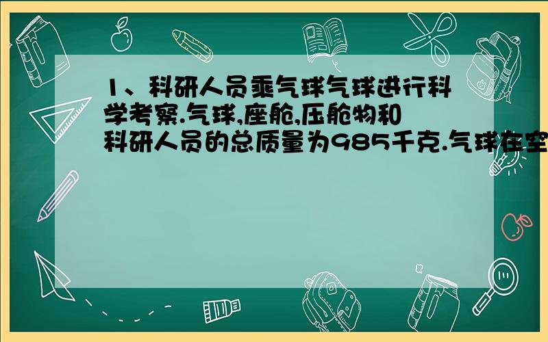 1、科研人员乘气球气球进行科学考察.气球,座舱,压舱物和科研人员的总质量为985千克.气球在空中停留一段时间后,发现气球漏气下降,及时堵住.赌注是气球下降速度为1m/s,且做匀加速运动,10秒