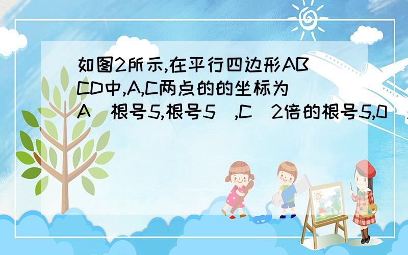 如图2所示,在平行四边形ABCD中,A,C两点的的坐标为A（根号5,根号5）,C(2倍的根号5,0）题目：1.求B点的坐标.2.将平行四边形OABC向左平移根号3个单位长度,求所得四边形的四个顶点的坐标.3.求平行