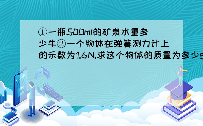 ①一瓶500ml的矿泉水重多少牛②一个物体在弹簧测力计上的示数为1.6N,求这个物体的质量为多少g