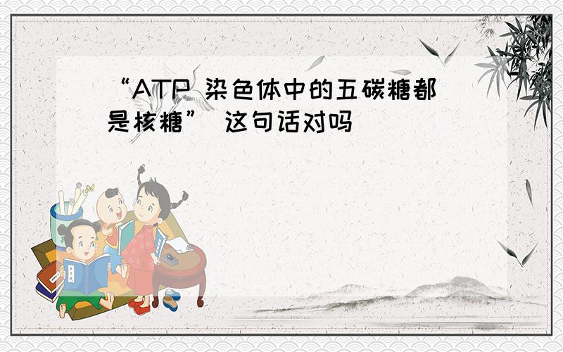 “ATP 染色体中的五碳糖都是核糖” 这句话对吗